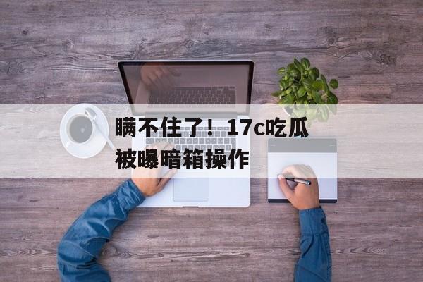 瞒不住了!17c吃瓜被曝暗箱操作 瞒不住了!17c吃瓜被曝暗箱操作