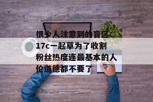 很少人注意到的盲区：17c一起草为了收割粉丝热度连最基本的人伦道德都不要了