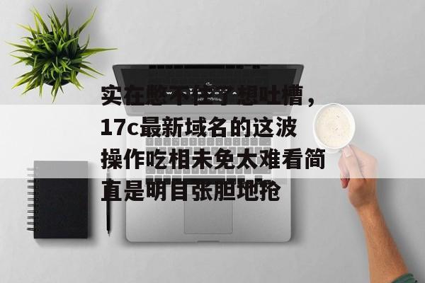 实在憋不住了想吐槽，17c最新域名的这波操作吃相未免太难看简直是明目张胆地抢
