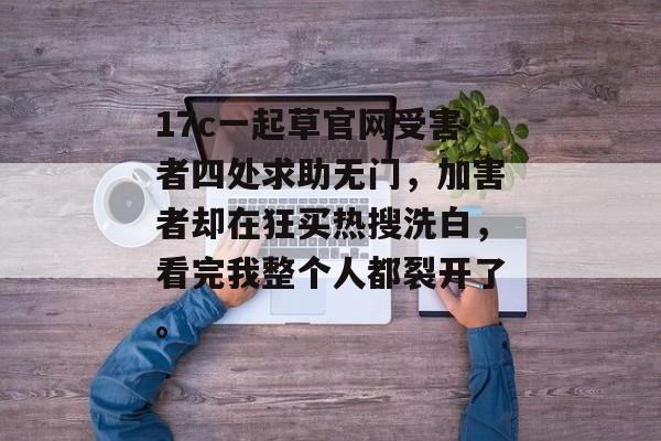 17c一起草官网受害者四处求助无门，加害者却在狂买热搜洗白，看完我整个人都裂开了。