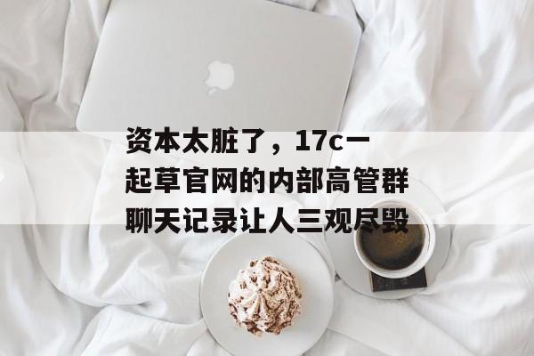 资本太脏了，17c一起草官网的内部高管群聊天记录让人三观尽毁