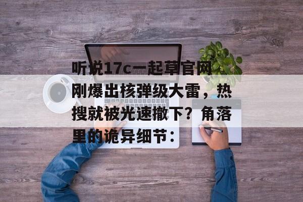 听说17c一起草官网刚爆出核弹级大雷，热搜就被光速撤下？角落里的诡异细节：
