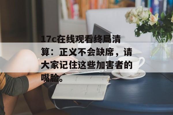 17c在线观看终局清算：正义不会缺席，请大家记住这些加害者的嘴脸。