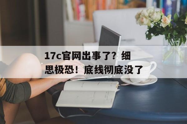 17c官网出事了？细思极恐！底线彻底没了