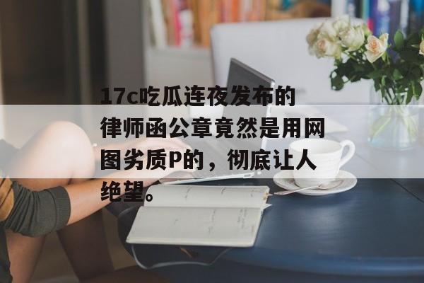 17c吃瓜连夜发布的律师函公章竟然是用网图劣质P的，彻底让人绝望。