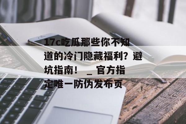 17c吃瓜那些你不知道的冷门隐藏福利？避坑指南！ _ 官方指定唯一防伪发布页