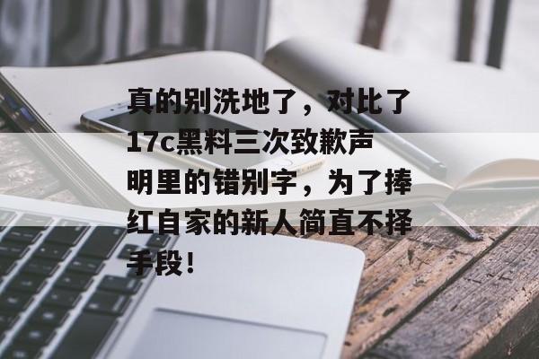 真的别洗地了，对比了17c黑料三次致歉声明里的错别字，为了捧红自家的新人简直不择手段！