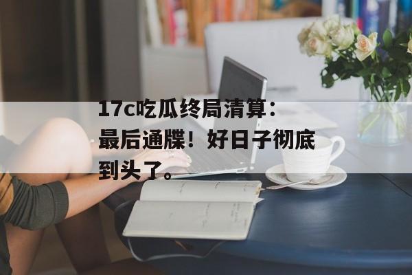 17c吃瓜终局清算：最后通牒！好日子彻底到头了。