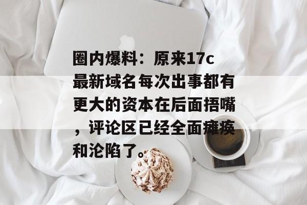 圈内爆料：原来17c最新域名每次出事都有更大的资本在后面捂嘴，评论区已经全面瘫痪和沦陷了。