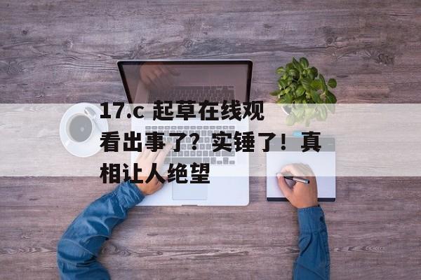 17.c 起草在线观看出事了？实锤了！真相让人绝望