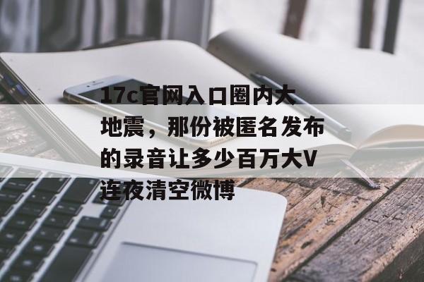 17c官网入口圈内大地震，那份被匿名发布的录音让多少百万大V连夜清空微博