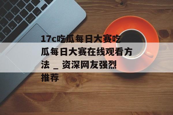 17c吃瓜每日大赛吃瓜每日大赛在线观看方法 _ 资深网友强烈推荐